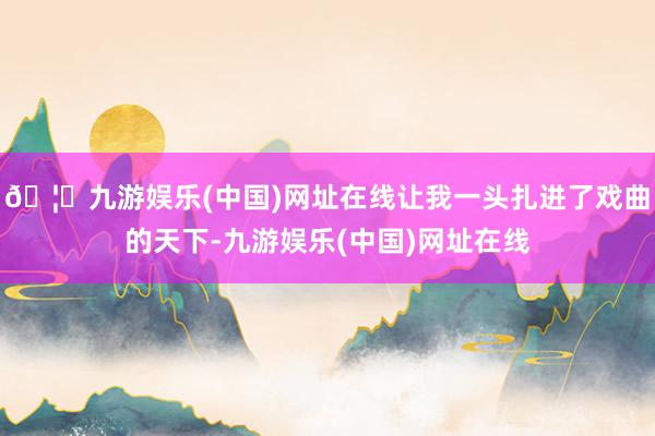 🦄九游娱乐(中国)网址在线让我一头扎进了戏曲的天下-九游娱乐(中国)网址在线