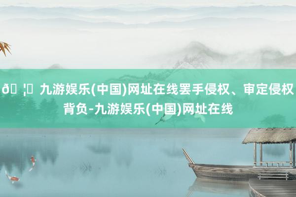 🦄九游娱乐(中国)网址在线罢手侵权、审定侵权背负-九游娱乐(中国)网址在线