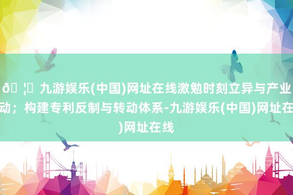 🦄九游娱乐(中国)网址在线激勉时刻立异与产业转动；构建专利反制与转动体系-九游娱乐(中国)网址在线