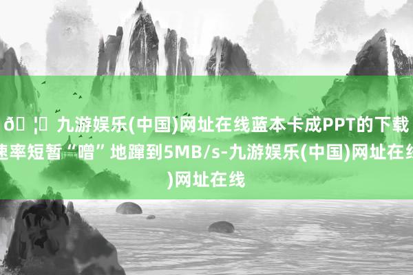 🦄九游娱乐(中国)网址在线蓝本卡成PPT的下载速率短暂“噌”地蹿到5MB/s-九游娱乐(中国)网址在线