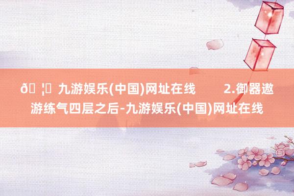 🦄九游娱乐(中国)网址在线        2.御器遨游练气四层之后-九游娱乐(中国)网址在线