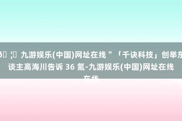 🦄九游娱乐(中国)网址在线＂「千诀科技」创举东谈主高海川告诉 36 氪-九游娱乐(中国)网址在线