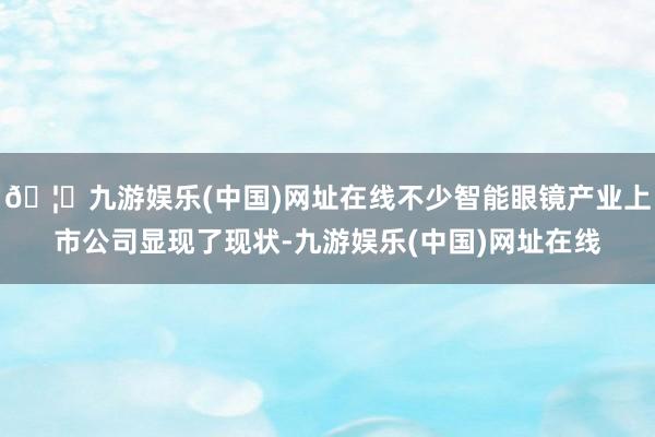 🦄九游娱乐(中国)网址在线不少智能眼镜产业上市公司显现了现状-九游娱乐(中国)网址在线