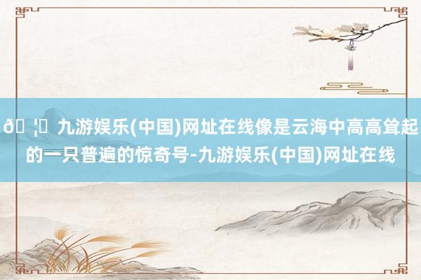 🦄九游娱乐(中国)网址在线像是云海中高高耸起的一只普遍的惊奇号-九游娱乐(中国)网址在线