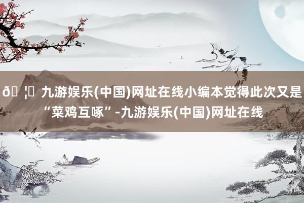 🦄九游娱乐(中国)网址在线小编本觉得此次又是“菜鸡互啄”-九游娱乐(中国)网址在线