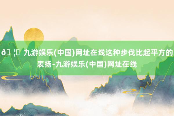 🦄九游娱乐(中国)网址在线这种步伐比起平方的表扬-九游娱乐(中国)网址在线