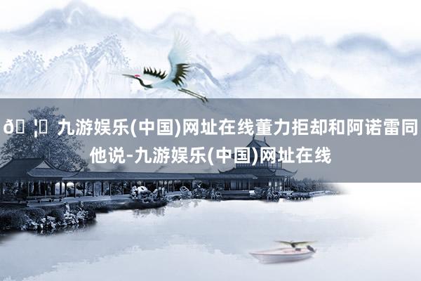 🦄九游娱乐(中国)网址在线董力拒却和阿诺雷同他说-九游娱乐(中国)网址在线