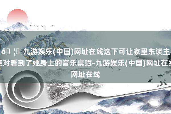 🦄九游娱乐(中国)网址在线这下可让家里东谈主绝对看到了她身上的音乐禀赋-九游娱乐(中国)网址在线