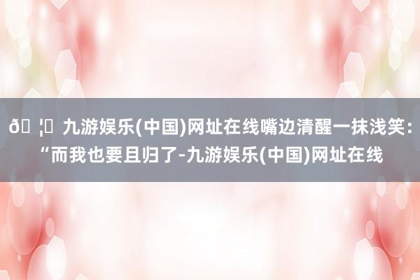 🦄九游娱乐(中国)网址在线嘴边清醒一抹浅笑：“而我也要且归了-九游娱乐(中国)网址在线