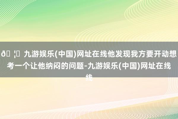 🦄九游娱乐(中国)网址在线他发现我方要开动想考一个让他纳闷的问题-九游娱乐(中国)网址在线
