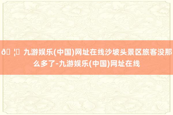 🦄九游娱乐(中国)网址在线沙坡头景区旅客没那么多了-九游娱乐(中国)网址在线