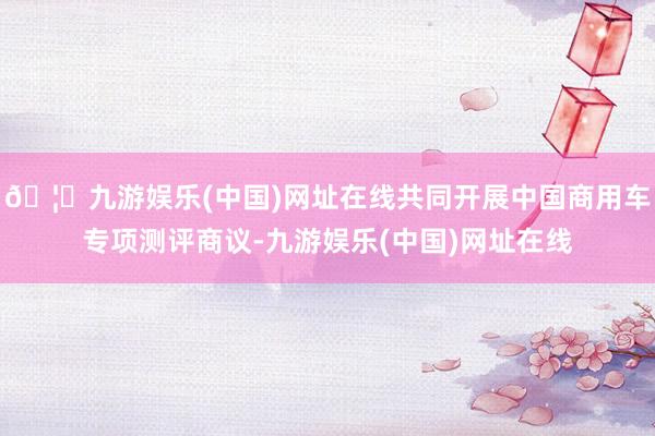 🦄九游娱乐(中国)网址在线共同开展中国商用车专项测评商议-九游娱乐(中国)网址在线