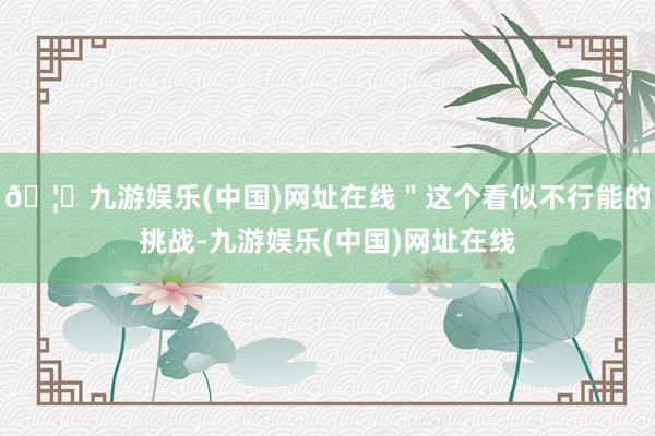 🦄九游娱乐(中国)网址在线＂这个看似不行能的挑战-九游娱乐(中国)网址在线