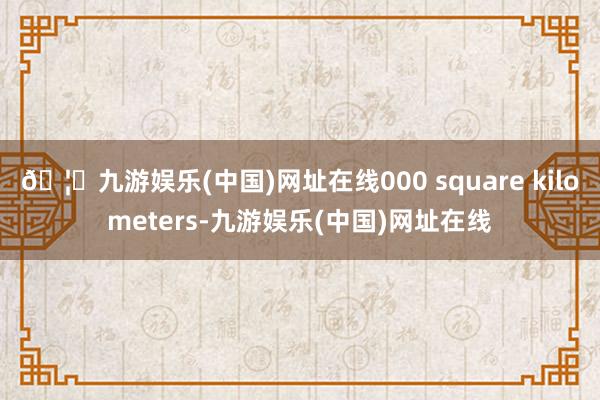 🦄九游娱乐(中国)网址在线000 square kilometers-九游娱乐(中国)网址在线