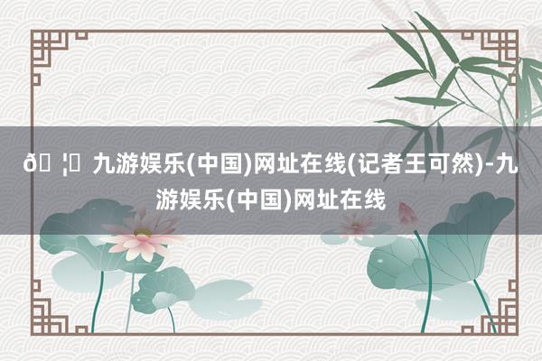 🦄九游娱乐(中国)网址在线　　(记者王可然)-九游娱乐(中国)网址在线