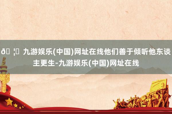 🦄九游娱乐(中国)网址在线他们善于倾听他东谈主更生-九游娱乐(中国)网址在线