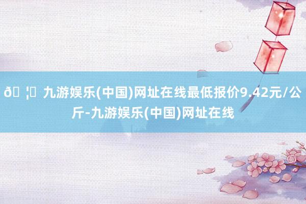 🦄九游娱乐(中国)网址在线最低报价9.42元/公斤-九游娱乐(中国)网址在线