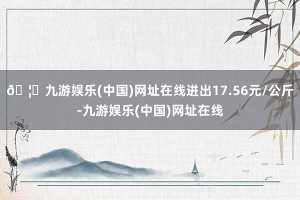 🦄九游娱乐(中国)网址在线进出17.56元/公斤-九游娱乐(中国)网址在线
