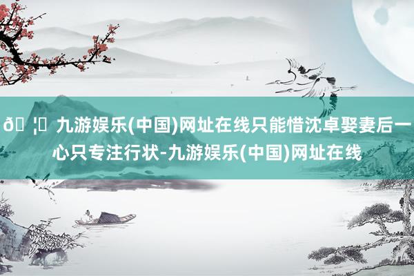 🦄九游娱乐(中国)网址在线只能惜沈卓娶妻后一心只专注行状-九游娱乐(中国)网址在线