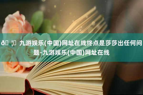 🦄九游娱乐(中国)网址在线终点是莎莎出任何问题-九游娱乐(中国)网址在线