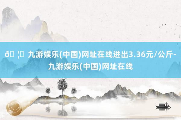 🦄九游娱乐(中国)网址在线进出3.36元/公斤-九游娱乐(中国)网址在线
