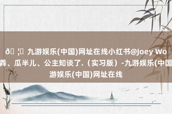 🦄九游娱乐(中国)网址在线小红书@Joey Wong、羊小羴、瓜半儿、公主知谈了.（实习版）-九游娱乐(中国)网址在线