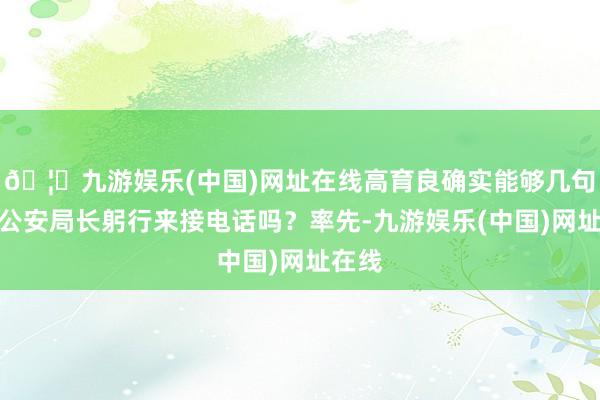 🦄九游娱乐(中国)网址在线高育良确实能够几句话让公安局长躬行来接电话吗？率先-九游娱乐(中国)网址在线