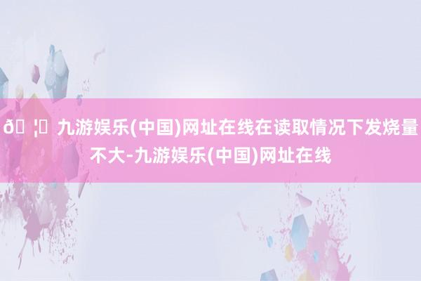 🦄九游娱乐(中国)网址在线在读取情况下发烧量不大-九游娱乐(中国)网址在线