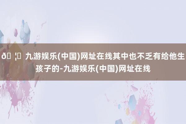 🦄九游娱乐(中国)网址在线其中也不乏有给他生孩子的-九游娱乐(中国)网址在线