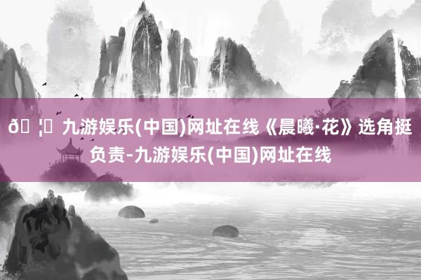 🦄九游娱乐(中国)网址在线《晨曦·花》选角挺负责-九游娱乐(中国)网址在线
