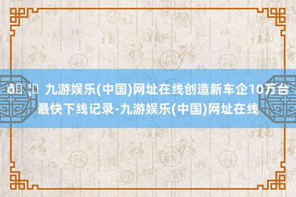 🦄九游娱乐(中国)网址在线创造新车企10万台最快下线记录-九游娱乐(中国)网址在线