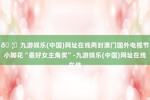 🦄九游娱乐(中国)网址在线两封澳门国外电视节小脚花“最好女主角奖”-九游娱乐(中国)网址在线