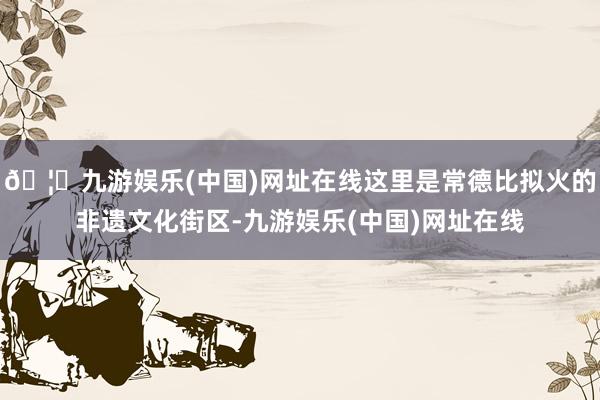 🦄九游娱乐(中国)网址在线这里是常德比拟火的非遗文化街区-九游娱乐(中国)网址在线
