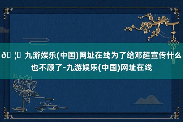 🦄九游娱乐(中国)网址在线为了给邓超宣传什么也不顾了-九游娱乐(中国)网址在线