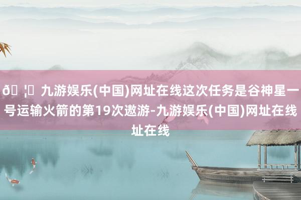 🦄九游娱乐(中国)网址在线这次任务是谷神星一号运输火箭的第19次遨游-九游娱乐(中国)网址在线