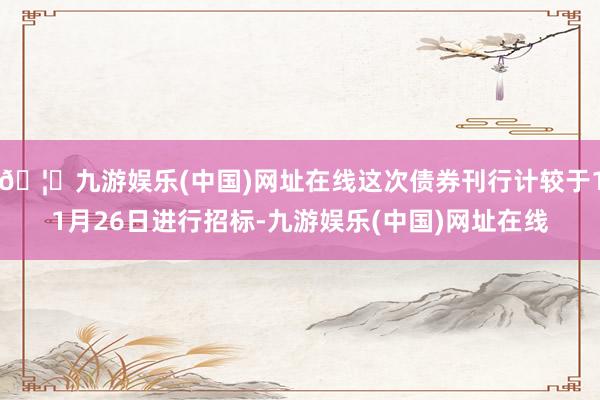 🦄九游娱乐(中国)网址在线这次债券刊行计较于11月26日进行招标-九游娱乐(中国)网址在线