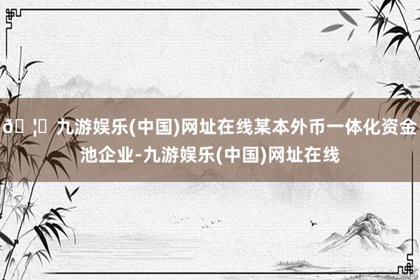 🦄九游娱乐(中国)网址在线某本外币一体化资金池企业-九游娱乐(中国)网址在线