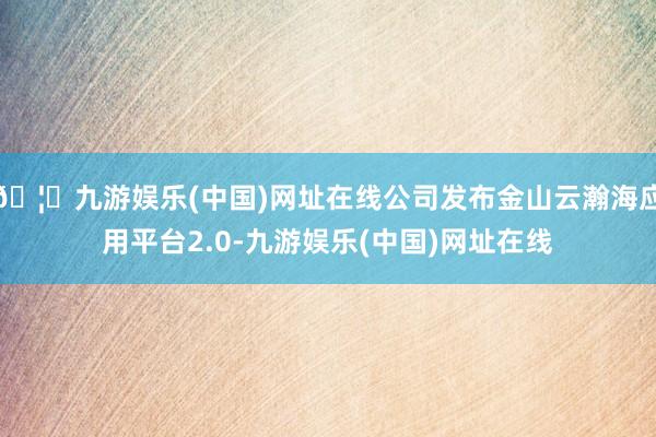 🦄九游娱乐(中国)网址在线公司发布金山云瀚海应用平台2.0-九游娱乐(中国)网址在线
