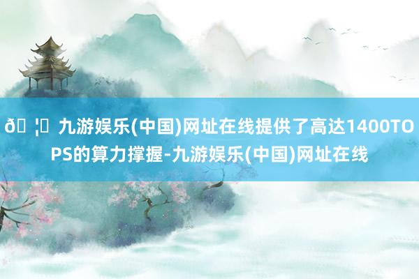 🦄九游娱乐(中国)网址在线提供了高达1400TOPS的算力撑握-九游娱乐(中国)网址在线