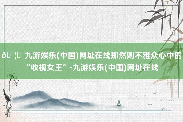 🦄九游娱乐(中国)网址在线那然则不雅众心中的“收视女王”-九游娱乐(中国)网址在线