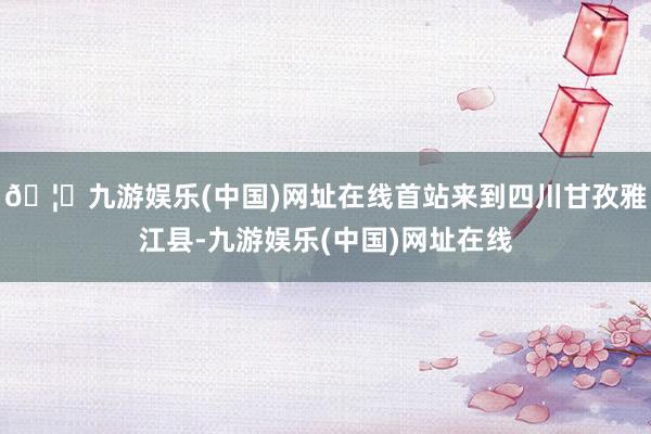 🦄九游娱乐(中国)网址在线首站来到四川甘孜雅江县-九游娱乐(中国)网址在线