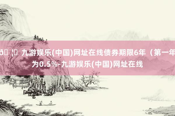 🦄九游娱乐(中国)网址在线债券期限6年（第一年为0.5%-九游娱乐(中国)网址在线
