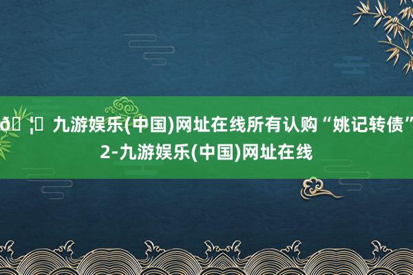 🦄九游娱乐(中国)网址在线所有认购“姚记转债”2-九游娱乐(中国)网址在线