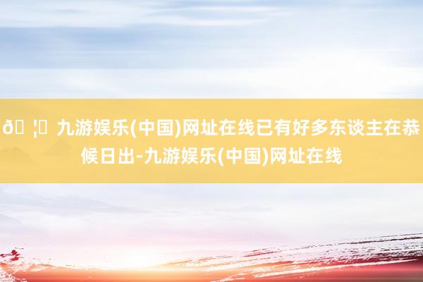 🦄九游娱乐(中国)网址在线已有好多东谈主在恭候日出-九游娱乐(中国)网址在线