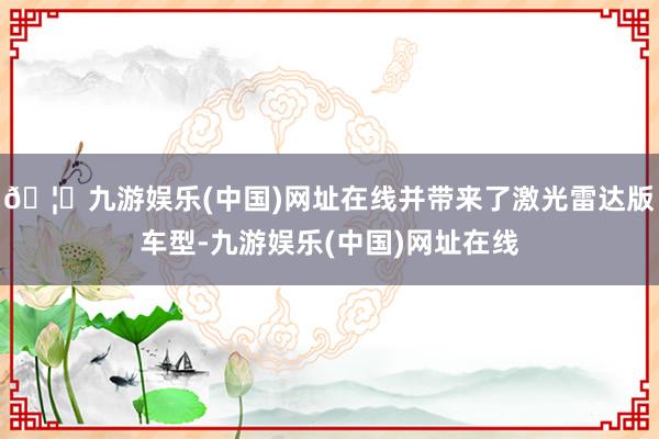 🦄九游娱乐(中国)网址在线并带来了激光雷达版车型-九游娱乐(中国)网址在线