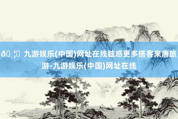 🦄九游娱乐(中国)网址在线眩惑更多搭客来唐旅游-九游娱乐(中国)网址在线