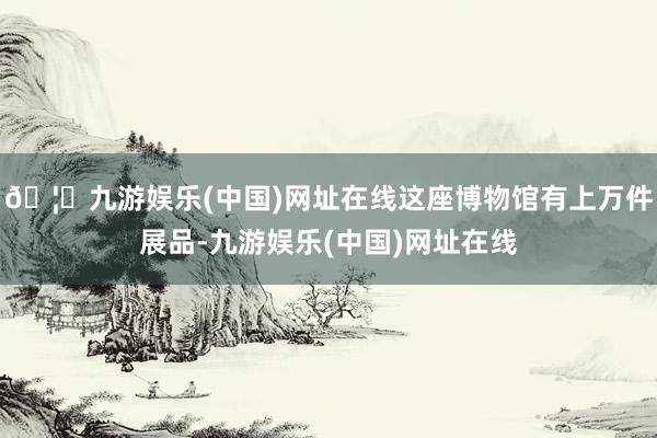 🦄九游娱乐(中国)网址在线这座博物馆有上万件展品-九游娱乐(中国)网址在线