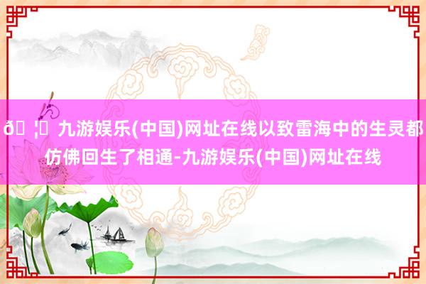 🦄九游娱乐(中国)网址在线以致雷海中的生灵都仿佛回生了相通-九游娱乐(中国)网址在线