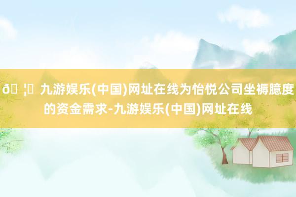 🦄九游娱乐(中国)网址在线为怡悦公司坐褥臆度的资金需求-九游娱乐(中国)网址在线