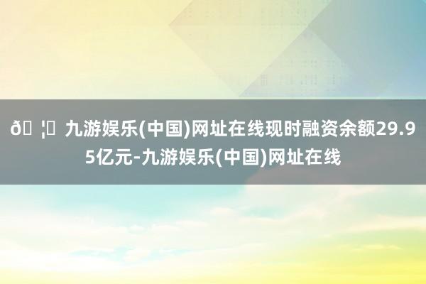 🦄九游娱乐(中国)网址在线现时融资余额29.95亿元-九游娱乐(中国)网址在线